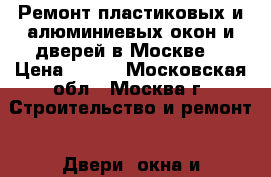 Ремонт пластиковых и алюминиевых окон и дверей в Москве. › Цена ­ 500 - Московская обл., Москва г. Строительство и ремонт » Двери, окна и перегородки   